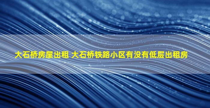 大石桥房屋出租 大石桥铁路小区有没有低层出租房